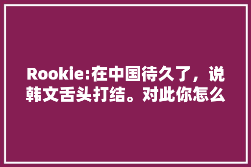 Rookie:在中国待久了，说韩文舌头打结。对此你怎么看「韩语表白句子英语作文带翻译」