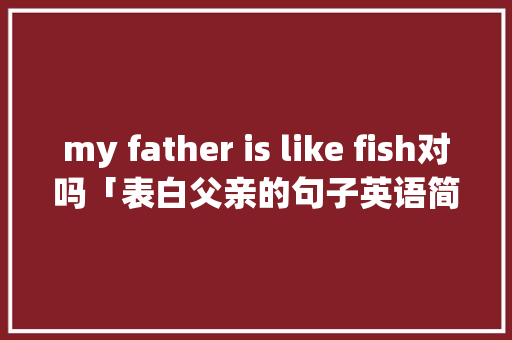 my father is like fish对吗「表白父亲的句子英语简短」