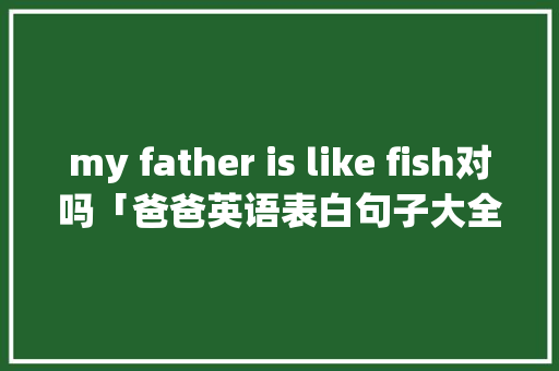 my father is like fish对吗「爸爸英语表白句子大全简短」