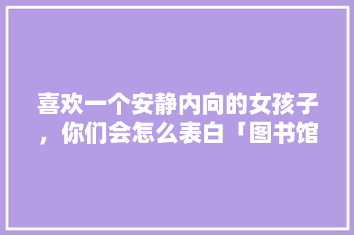 喜欢一个安静内向的女孩子，你们会怎么表白「图书馆用英语表白的句子有哪些」 喜欢一个安静内向的女孩子，你们会怎么表白「图书馆用英语表白的句子有哪些」 撩妹套路