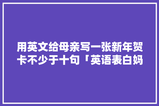 用英文给母亲写一张新年贺卡不少于十句「英语表白妈妈短句子简短」 用英文给母亲写一张新年贺卡不少于十句「英语表白妈妈短句子简短」 撩妹套路