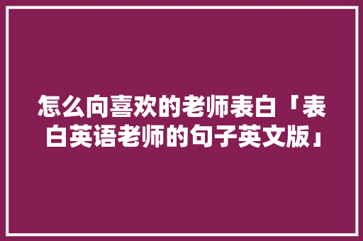 怎么向喜欢的老师表白「表白英语老师的句子英文版」 怎么向喜欢的老师表白「表白英语老师的句子英文版」 土味情话