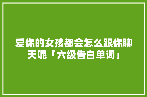 爱你的女孩都会怎么跟你聊天呢「六级告白单词」 爱你的女孩都会怎么跟你聊天呢「六级告白单词」 土味情话