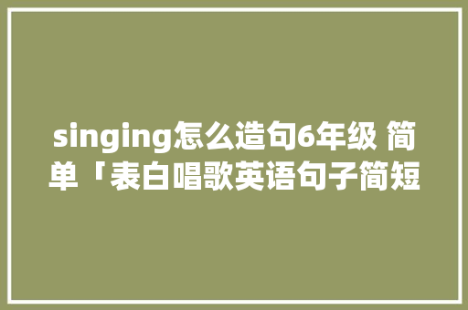 singing怎么造句6年级 简单「表白唱歌英语句子简短」 singing怎么造句6年级 简单「表白唱歌英语句子简短」 土味情话