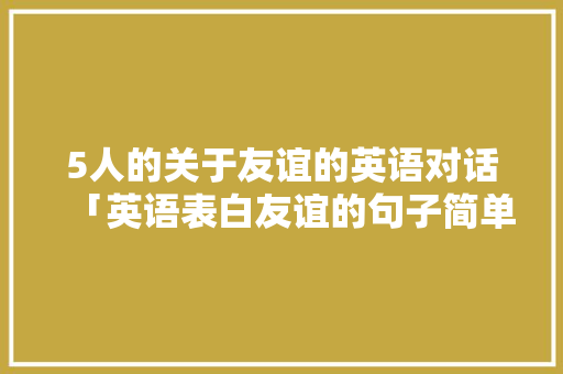 5人的关于友谊的英语对话「英语表白友谊的句子简单一点」 5人的关于友谊的英语对话「英语表白友谊的句子简单一点」 土味情话