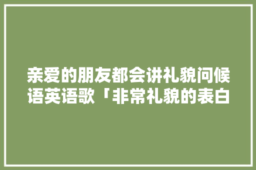 亲爱的朋友都会讲礼貌问候语英语歌「非常礼貌的表白句子英语版」