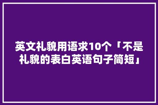 英文礼貌用语求10个「不是礼貌的表白英语句子简短」 英文礼貌用语求10个「不是礼貌的表白英语句子简短」 表白句子