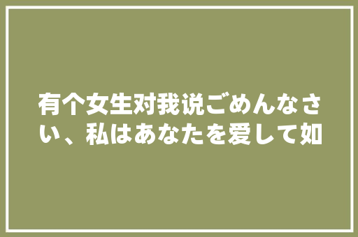有个女生对我说ごめんなさい、私はあなたを爱して如果是喜欢我为什么对不起呢？求解答「日语表白句子英语版带翻译」