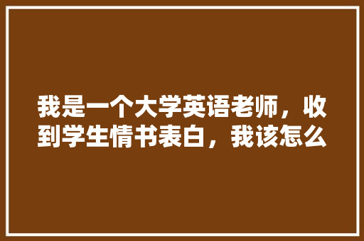 我是一个大学英语老师，收到学生情书表白，我该怎么做「英语老师表白成功的句子简短」