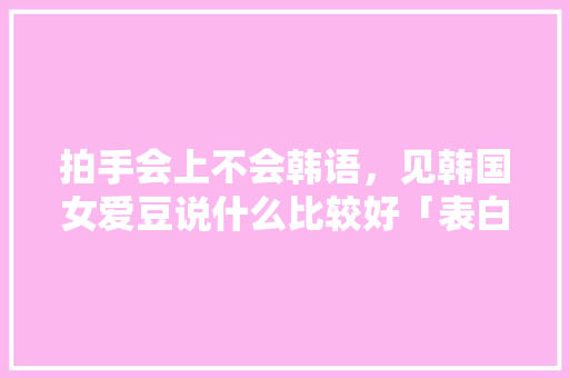 拍手会上不会韩语，见韩国女爱豆说什么比较好「表白爱豆简短句子英语版图片」 拍手会上不会韩语，见韩国女爱豆说什么比较好「表白爱豆简短句子英语版图片」 表白句子