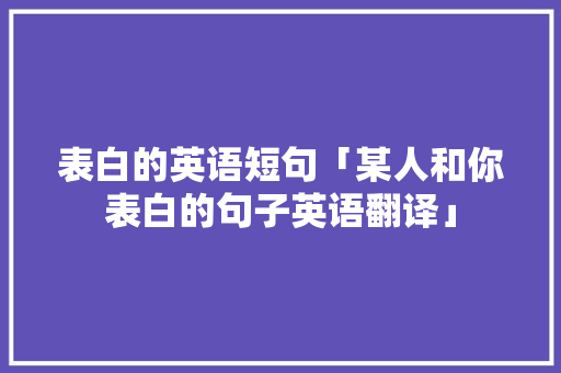 表白的英语短句「某人和你表白的句子英语翻译」 聊天话题 表白的英语短句「某人和你表白的句子英语翻译」 表白的英语短句「某人和你表白的句子英语翻译」 聊天话题