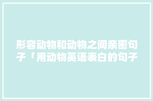 形容动物和动物之间亲密句子「用动物英语表白的句子有哪些」 形容动物和动物之间亲密句子「用动物英语表白的句子有哪些」 聊天话题