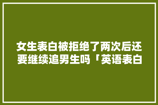 女生表白被拒绝了两次后还要继续追男生吗「英语表白翻译两次的句子怎么说」 女生表白被拒绝了两次后还要继续追男生吗「英语表白翻译两次的句子怎么说」 聊天话题