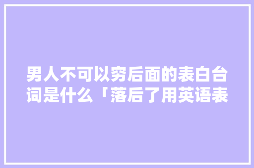 男人不可以穷后面的表白台词是什么「落后了用英语表白的句子怎么说」 男人不可以穷后面的表白台词是什么「落后了用英语表白的句子怎么说」 表白句子
