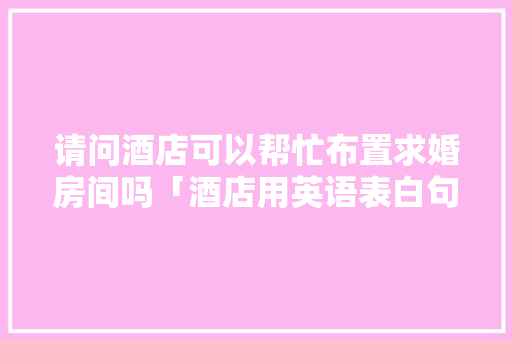 请问酒店可以帮忙布置求婚房间吗「酒店用英语表白句子简短」