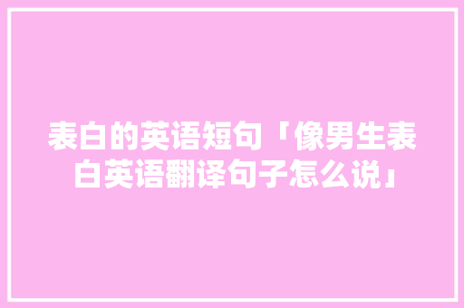 表白的英语短句「像男生表白英语翻译句子怎么说」 表白的英语短句「像男生表白英语翻译句子怎么说」 聊天话题