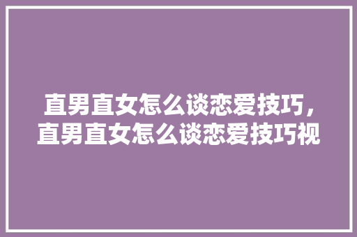 直男直女怎么谈恋爱技巧，直男直女怎么谈恋爱技巧视频。 直男直女怎么谈恋爱技巧，直男直女怎么谈恋爱技巧视频。 恋爱技巧