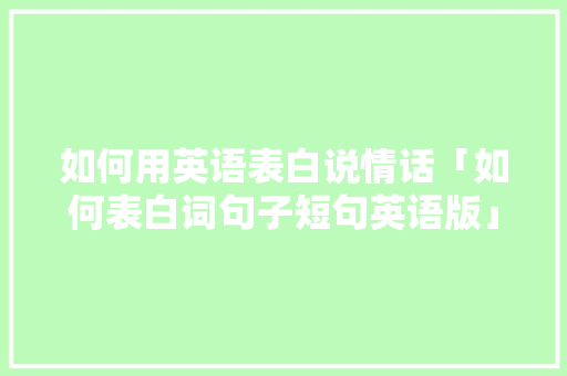如何用英语表白说情话「如何表白词句子短句英语版」 如何用英语表白说情话「如何表白词句子短句英语版」 土味情话