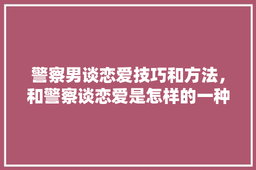 警察男谈恋爱技巧和方法，和警察谈恋爱是怎样的一种体验。