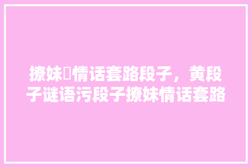 撩妹汚情话套路段子，黄段子谜语污段子撩妹情话套路一问一答。