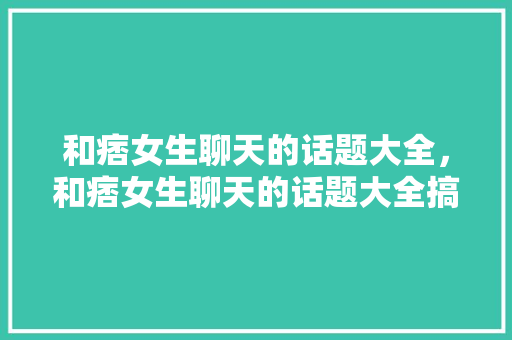 和痞女生聊天的话题大全，和痞女生聊天的话题大全搞笑。 和痞女生聊天的话题大全，和痞女生聊天的话题大全搞笑。 聊天话题