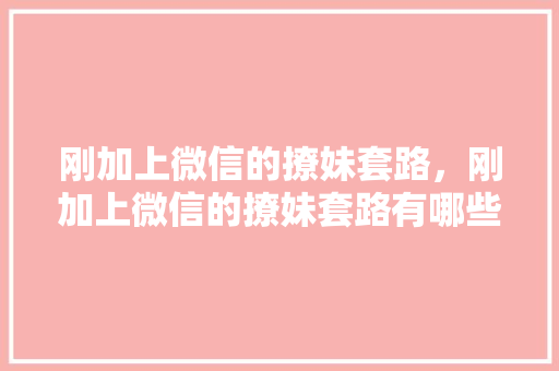 刚加上微信的撩妹套路，刚加上微信的撩妹套路有哪些。 刚加上微信的撩妹套路，刚加上微信的撩妹套路有哪些。 撩妹套路