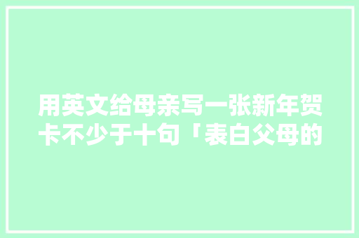 用英文给母亲写一张新年贺卡不少于十句「表白父母的英语短句子带翻译」