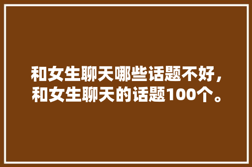 和女生聊天哪些话题不好，和女生聊天的话题100个。 和女生聊天哪些话题不好，和女生聊天的话题100个。 聊天话题