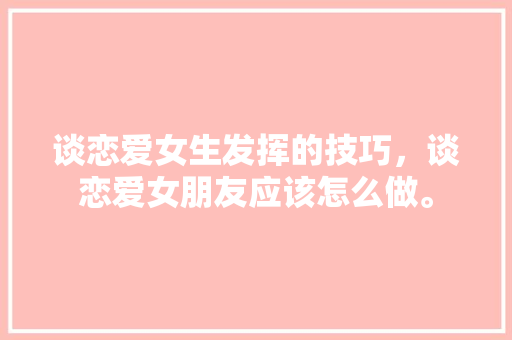 谈恋爱女生发挥的技巧,谈恋爱女朋友应该怎么做。 恋爱技巧 谈恋爱女生发挥的技巧,谈恋爱女朋友应该怎么做。 谈恋爱女生发挥的技巧,谈恋爱女朋友应该怎么做。 恋爱技巧