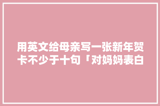 用英文给母亲写一张新年贺卡不少于十句「对妈妈表白英语句子简短一点」