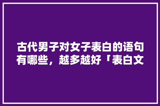 古代男子对女子表白的语句有哪些，越多越好「表白文案英语加古风句子简短」 古代男子对女子表白的语句有哪些，越多越好「表白文案英语加古风句子简短」 聊天话题