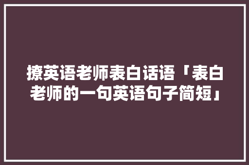撩英语老师表白话语「表白老师的一句英语句子简短」 撩妹套路 撩英语老师表白话语「表白老师的一句英语句子简短」 撩英语老师表白话语「表白老师的一句英语句子简短」 撩妹套路