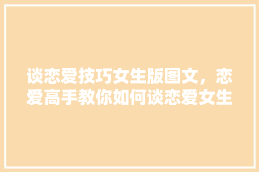 谈恋爱技巧女生版图文，恋爱高手教你如何谈恋爱女生。