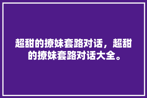 超甜的撩妹套路对话，超甜的撩妹套路对话大全。 超甜的撩妹套路对话，超甜的撩妹套路对话大全。 撩妹套路
