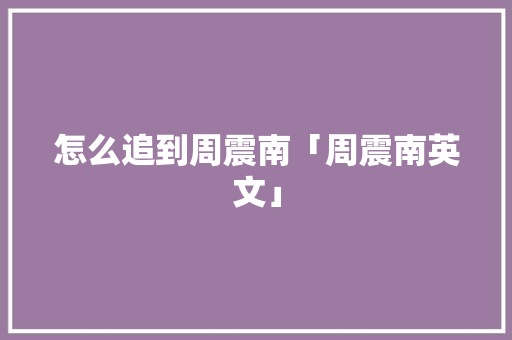 怎么追到周震南「周震南英文」 怎么追到周震南「周震南英文」 聊天话题
