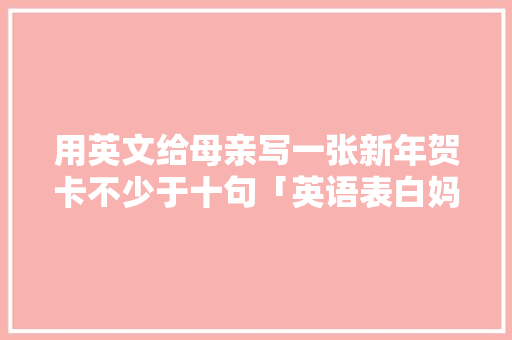 用英文给母亲写一张新年贺卡不少于十句「英语表白妈妈短句子简短一点」