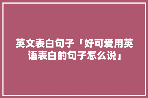 英文表白句子「好可爱用英语表白的句子怎么说」 英文表白句子「好可爱用英语表白的句子怎么说」 聊天话题