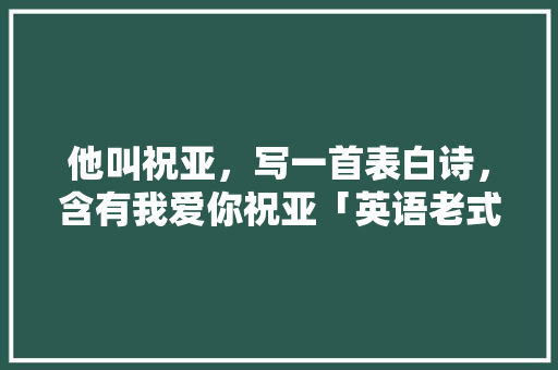 他叫祝亚，写一首表白诗，含有我爱你祝亚「英语老式表白句子带翻译」 他叫祝亚，写一首表白诗，含有我爱你祝亚「英语老式表白句子带翻译」 撩妹套路