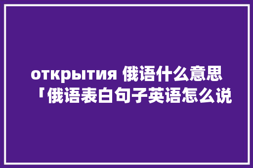 открытия 俄语什么意思「俄语表白句子英语怎么说呢」