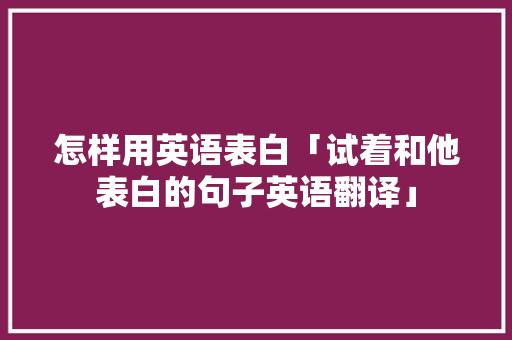 怎样用英语表白「试着和他表白的句子英语翻译」 怎样用英语表白「试着和他表白的句子英语翻译」 恋爱技巧