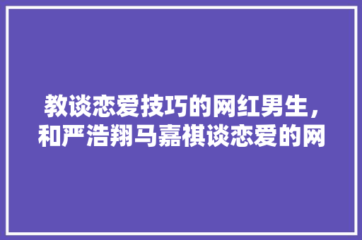 教谈恋爱技巧的网红男生，和严浩翔马嘉祺谈恋爱的网红。 教谈恋爱技巧的网红男生，和严浩翔马嘉祺谈恋爱的网红。 恋爱技巧