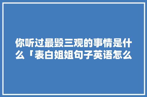 你听过最毁三观的事情是什么「表白姐姐句子英语怎么说呢」 你听过最毁三观的事情是什么「表白姐姐句子英语怎么说呢」 土味情话