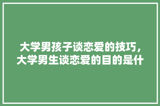 大学男孩子谈恋爱的技巧，大学男生谈恋爱的目的是什么。
