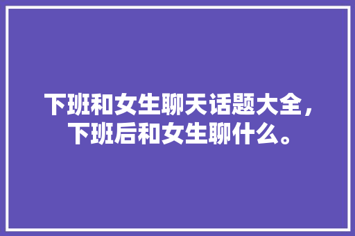 下班和女生聊天话题大全，下班后和女生聊什么。