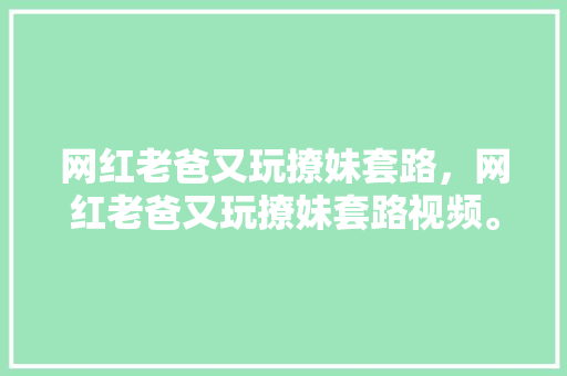 网红老爸又玩撩妹套路，网红老爸又玩撩妹套路视频。 网红老爸又玩撩妹套路，网红老爸又玩撩妹套路视频。 撩妹套路