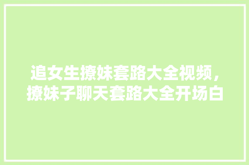 追女生撩妹套路大全视频，撩妹子聊天套路大全开场白。