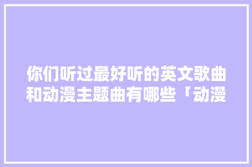 你们听过最好听的英文歌曲和动漫主题曲有哪些「动漫表白句子英语怎么说呢」