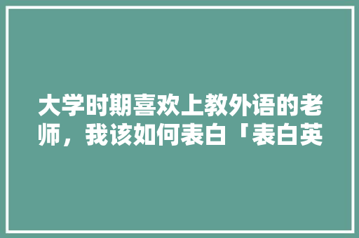 大学时期喜欢上教外语的老师，我该如何表白「表白英语老师英文短句子简短」 大学时期喜欢上教外语的老师，我该如何表白「表白英语老师英文短句子简短」 土味情话