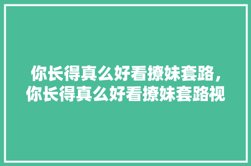 你长得真么好看撩妹套路，你长得真么好看撩妹套路视频。 你长得真么好看撩妹套路，你长得真么好看撩妹套路视频。 撩妹套路