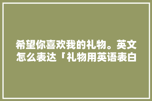 希望你喜欢我的礼物。英文怎么表达「礼物用英语表白句子简单一点」